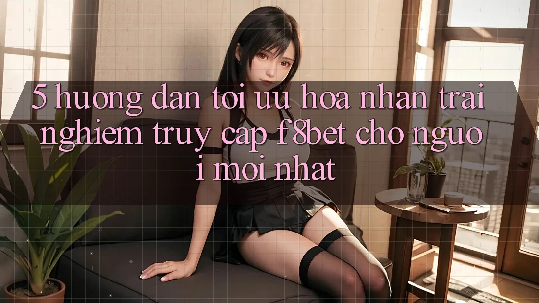 5. Hướng Dẫn Tối Ưu Hóa Nhận trải nghiệm Truy Cập F8bet Cho Người Mới nhất