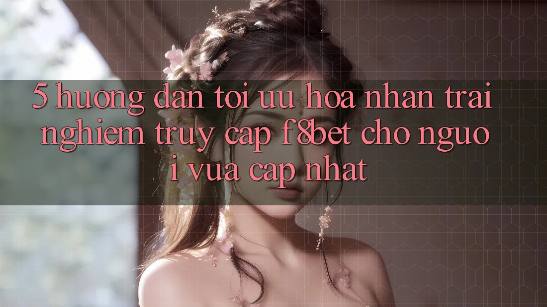 5. Hướng Dẫn Tối Ưu Hóa Nhận trải nghiệm Truy Cập F8bet Cho Người Vừa cập nhật