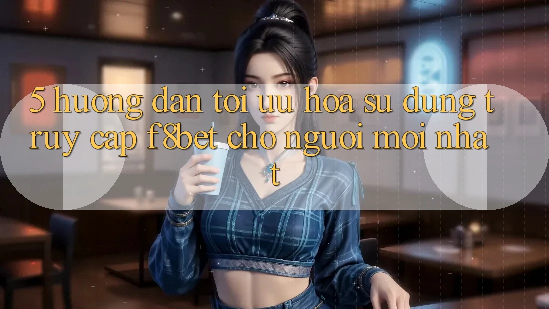 5. Hướng Dẫn Tối Ưu Hóa Sử dụng Truy Cập F8bet Cho Người Mới nhất 5. Hướng Dẫn Tối Ưu Hóa Sử dụng Truy Cập F8bet Cho Người Mới nhất