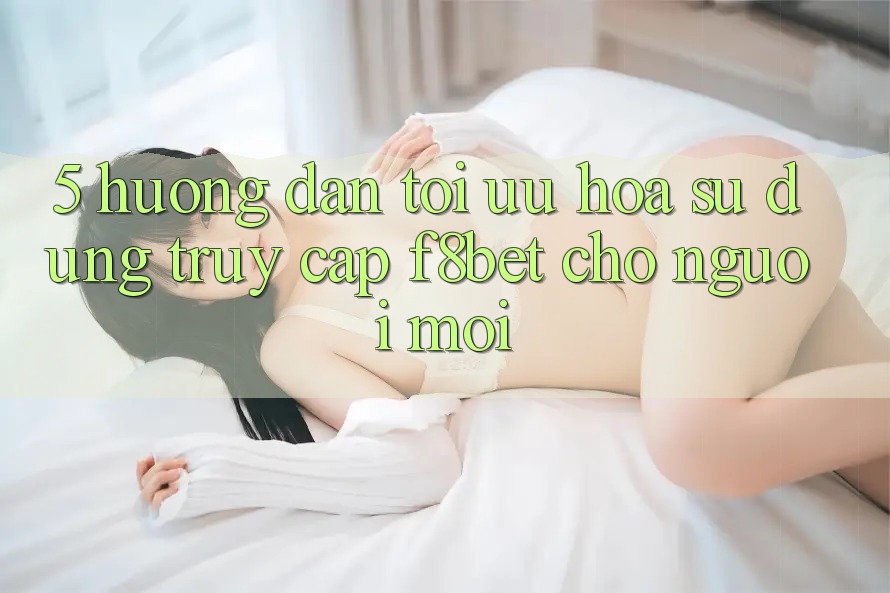 5. Hướng Dẫn Tối Ưu Hóa Sử dụng Truy Cập F8bet Cho Người Mới