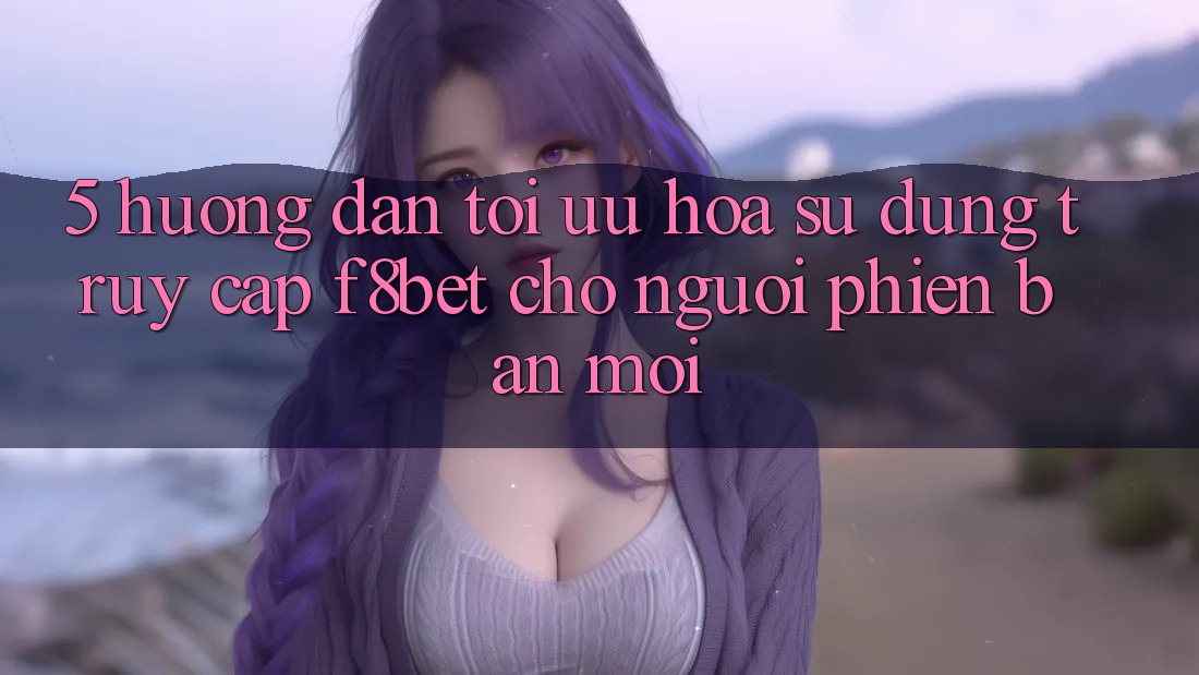 5. Hướng Dẫn Tối Ưu Hóa Sử dụng Truy Cập F8bet Cho Người Phiên bản mới