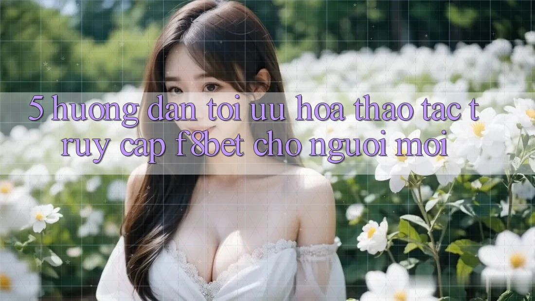 5. Hướng Dẫn Tối Ưu Hóa Thao tác Truy Cập F8bet Cho Người Mới