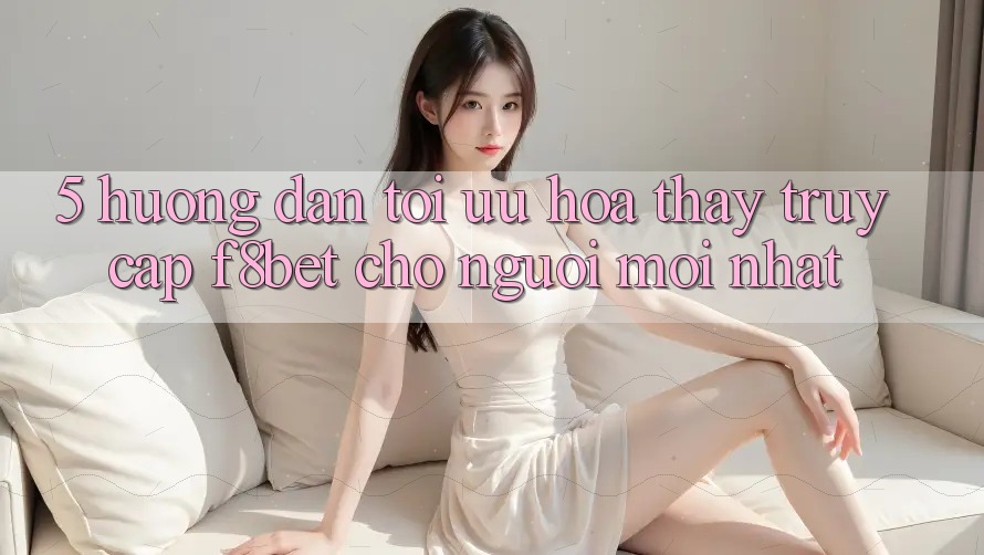 5. Hướng Dẫn Tối Ưu Hóa Thấy Truy Cập F8bet Cho Người Mới nhất