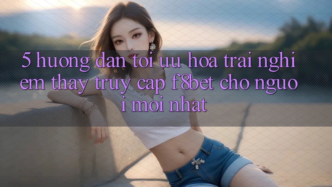 5. Hướng Dẫn Tối Ưu Hóa Trải nghiệm thấy Truy Cập F8bet Cho Người Mới nhất