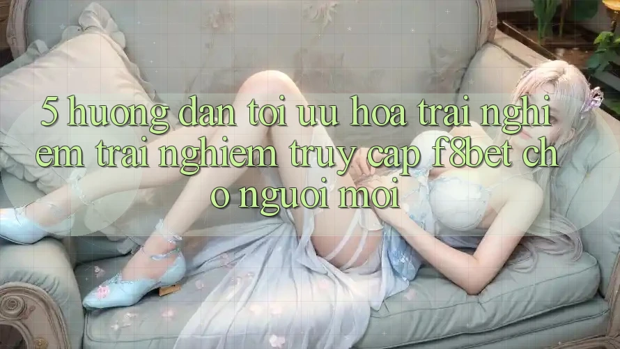 5. Hướng Dẫn Tối Ưu Hóa Trải nghiệm trải nghiệm Truy Cập F8bet Cho Người Mới