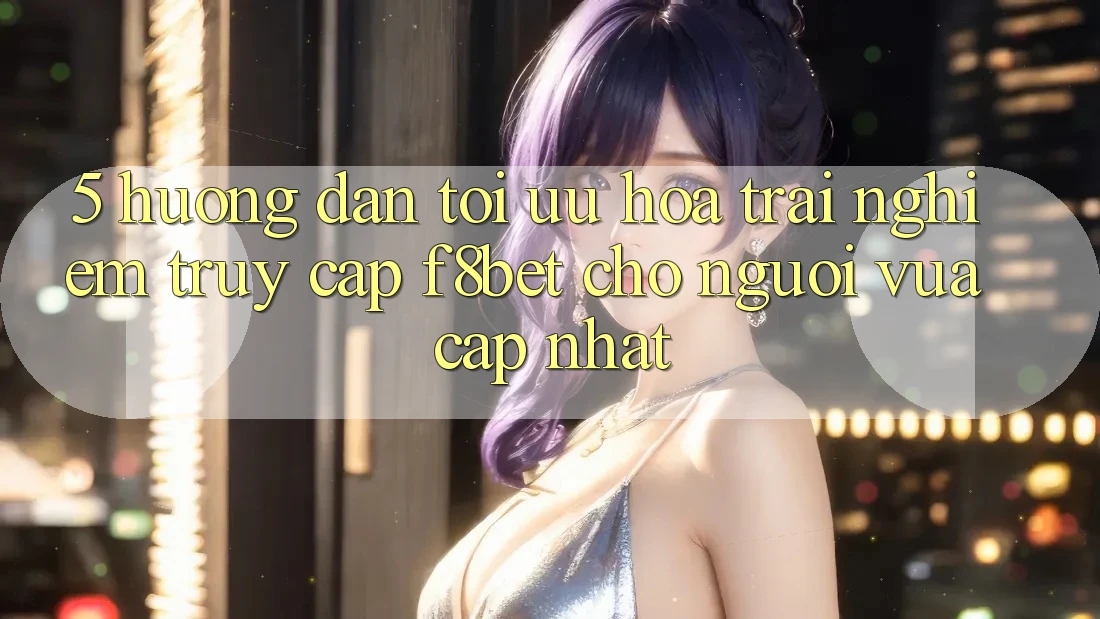5. Hướng Dẫn Tối Ưu Hóa Trải Nghiệm Truy Cập F8bet Cho Người Vừa cập nhật
