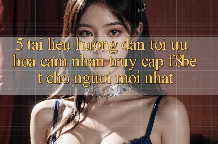 5. Tài liệu hướng dẫn Tối Ưu Hóa Cảm nhận Truy Cập F8bet Cho Người Mới nhất