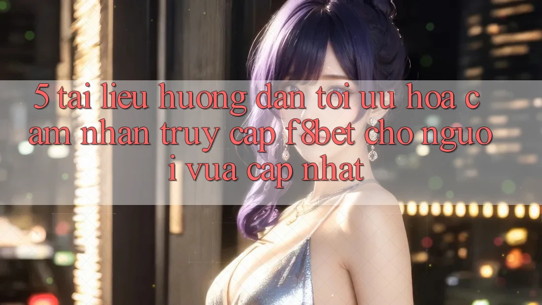 5. Tài liệu hướng dẫn Tối Ưu Hóa Cảm nhận Truy Cập F8bet Cho Người Vừa cập nhật