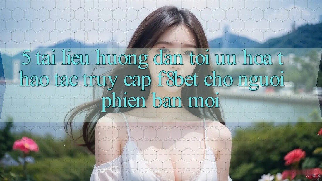 5. Tài liệu hướng dẫn Tối Ưu Hóa Thao tác Truy Cập F8bet Cho Người Phiên bản mới