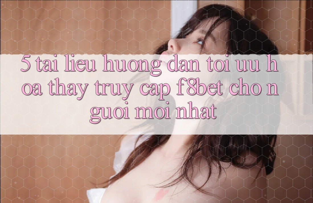 5. Tài liệu hướng dẫn Tối Ưu Hóa Thấy Truy Cập F8bet Cho Người Mới nhất