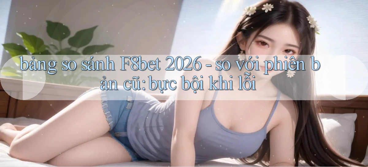 bảng so sánh F8bet 2026   so với phiên bản cũ bực bội khi lỗi