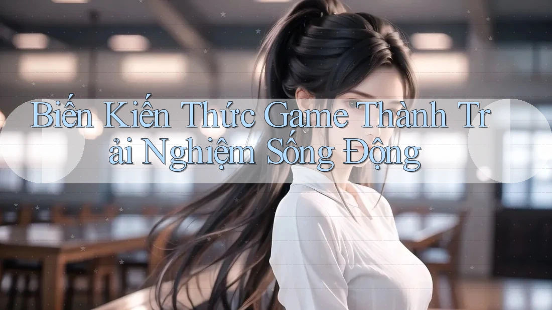 Biến Kiến Thức Game Thành Trải Nghiệm Sống Động