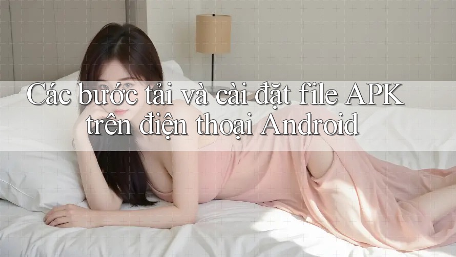 Các bước tải và cài đặt file APK trên điện thoại Android