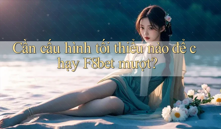 Cần cấu hình tối thiểu nào để chạy F8bet mượt?
