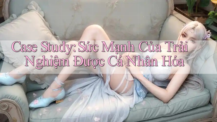 Case Study: Sức Mạnh Của Trải Nghiệm Được Cá Nhân Hóa