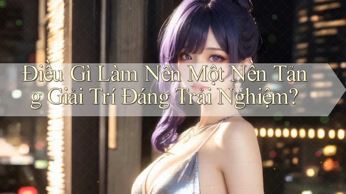 Điều Gì Làm Nên Một Nền Tảng Giải Trí Đáng Trải Nghiệm?