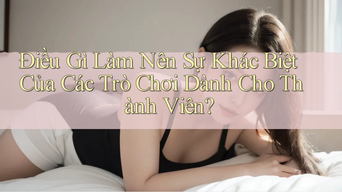 Điều Gì Làm Nên Sự Khác Biệt Của Các Trò Chơi Dành Cho Thành Viên?