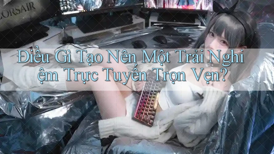 Điều Gì Tạo Nên Một Trải Nghiệm Trực Tuyến Trọn Vẹn?