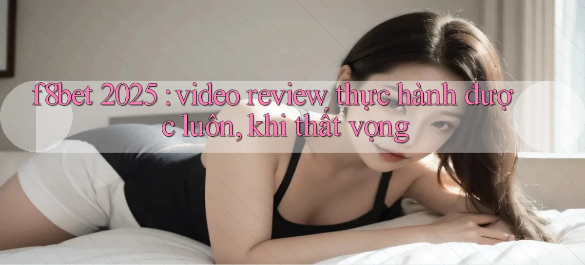 f8bet 2025 video review thực hành được luôn, khi thất vọng