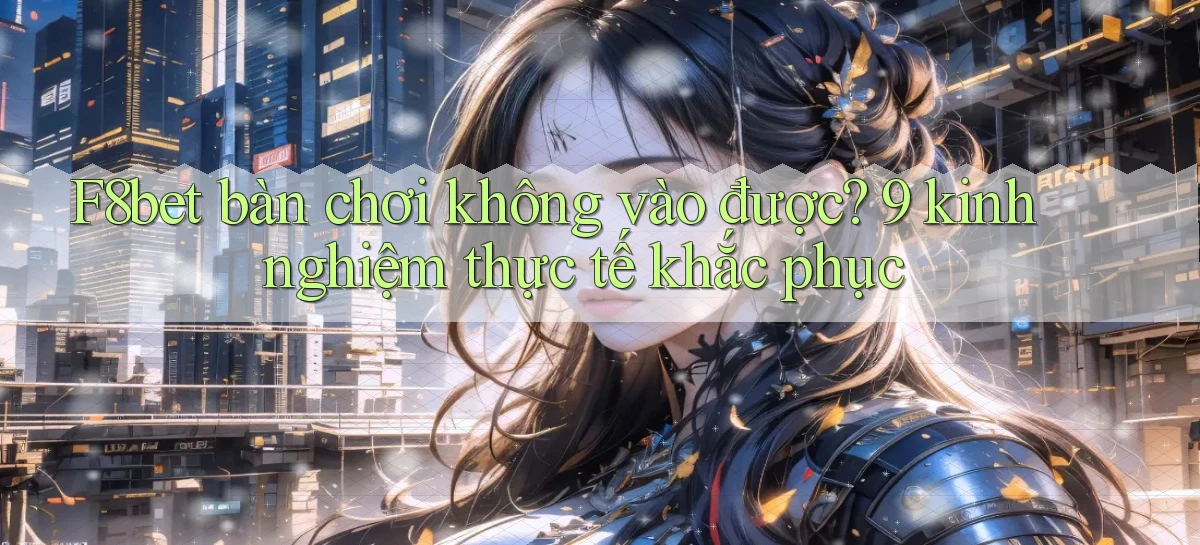 F8bet bàn chơi không vào được 9 kinh nghiệm thực tế khắc phục