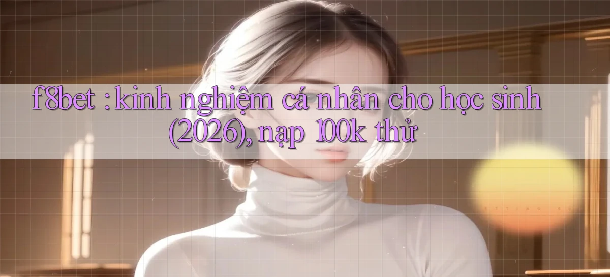 f8bet kinh nghiệm cá nhân cho học sinh (2026), nạp 100k thử