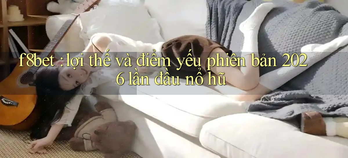 f8bet lợi thế và điểm yếu phiên bản 2026 lần đầu nổ hũ