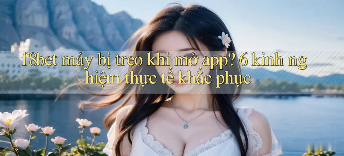 f8bet máy bị treo khi mở app 6 kinh nghiệm thực tế khắc phục