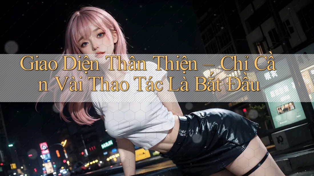 Giao Diện Thân Thiện – Chỉ Cần Vài Thao Tác Là Bắt Đầu