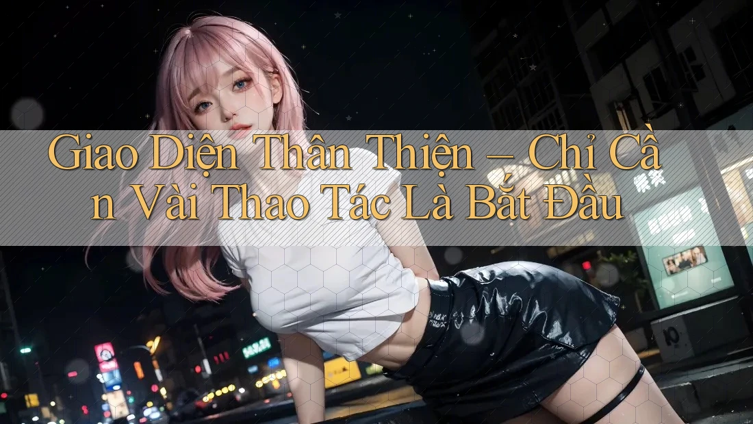 Giao Diện Thân Thiện – Chỉ Cần Vài Thao Tác Là Bắt Đầu Giao Diện Thân Thiện – Chỉ Cần Vài Thao Tác Là Bắt Đầu