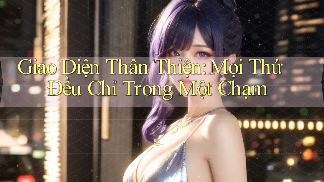 Giao Diện Thân Thiện: Mọi Thứ Đều Chỉ Trong Một Chạm