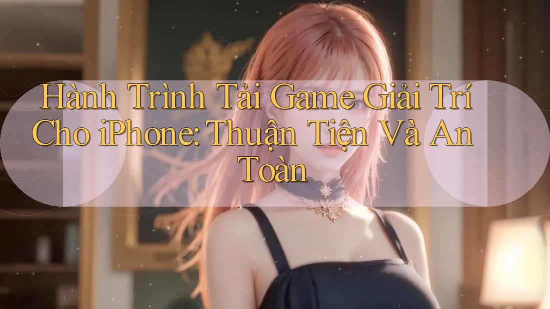 Hành Trình Tải Game Giải Trí Cho iPhone: Thuận Tiện Và An Toàn