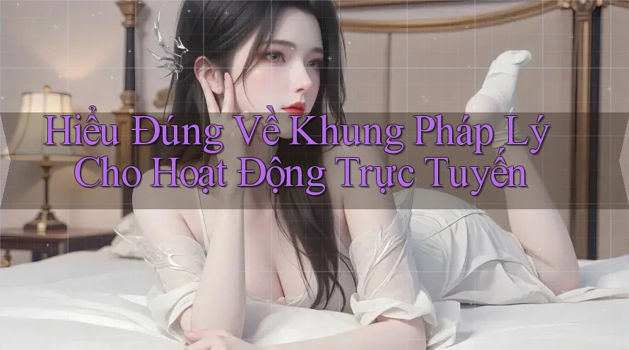 Hiểu Đúng Về Khung Pháp Lý Cho Hoạt Động Trực Tuyến