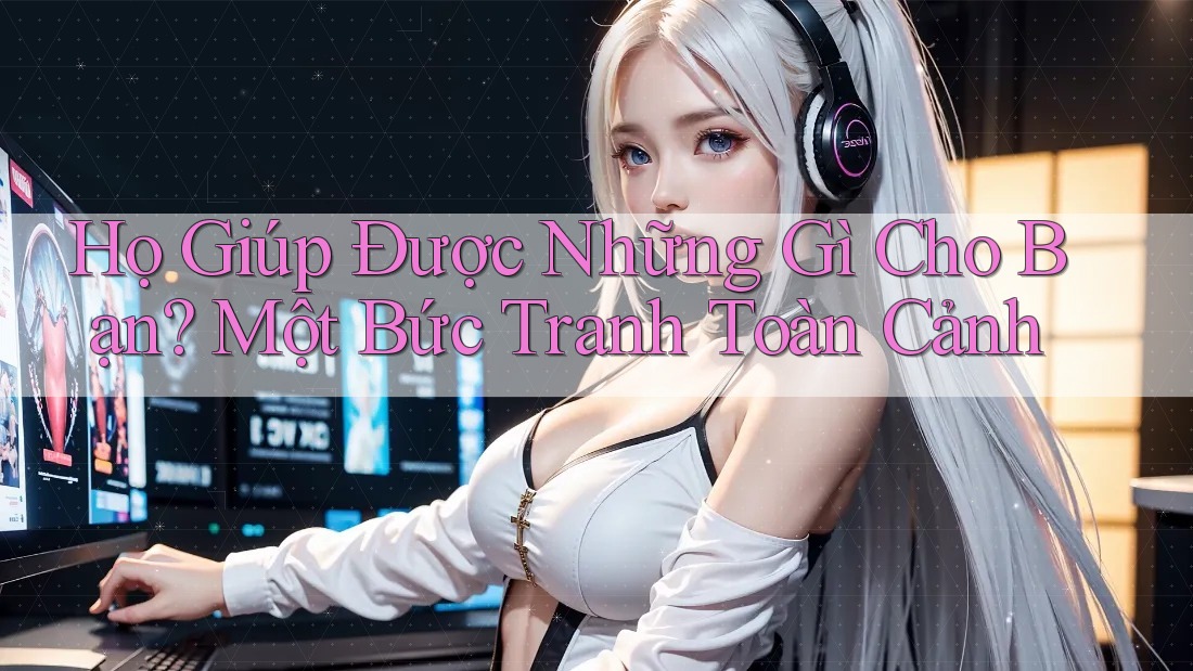 Họ Giúp Được Những Gì Cho Bạn? Một Bức Tranh Toàn Cảnh Họ Giúp Được Những Gì Cho Bạn? Một Bức Tranh Toàn Cảnh