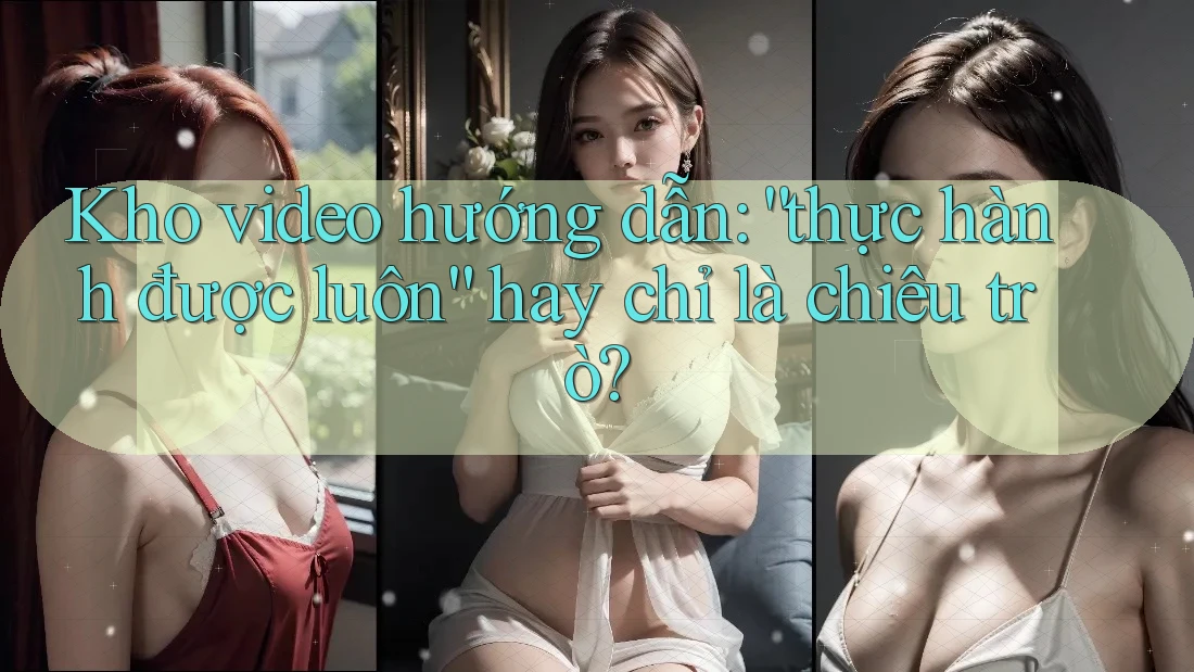 Kho video hướng dẫn: “thực hành được luôn” hay chỉ là chiêu trò?