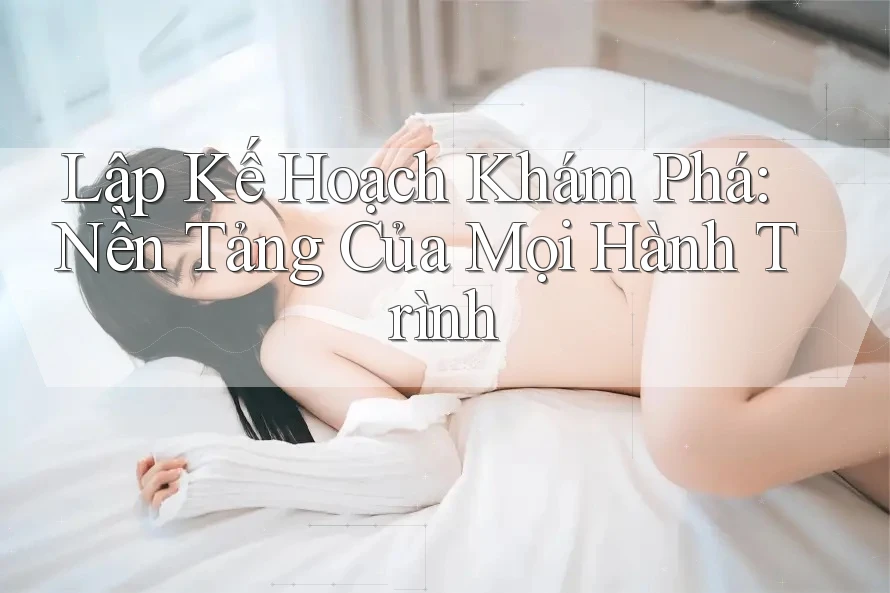 Lập Kế Hoạch Khám Phá: Nền Tảng Của Mọi Hành Trình Lập Kế Hoạch Khám Phá: Nền Tảng Của Mọi Hành Trình