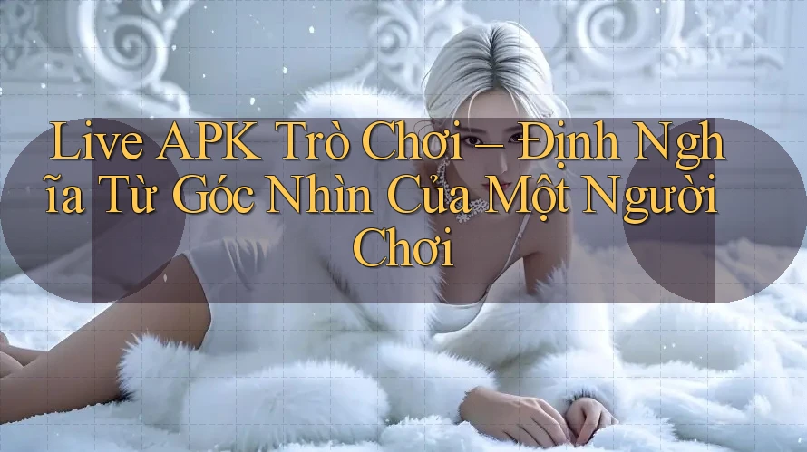 Live APK Trò Chơi – Định Nghĩa Từ Góc Nhìn Của Một Người Chơi