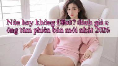 Nên hay không f8bet đánh giá công tâm phiên bản mới nhất 2026