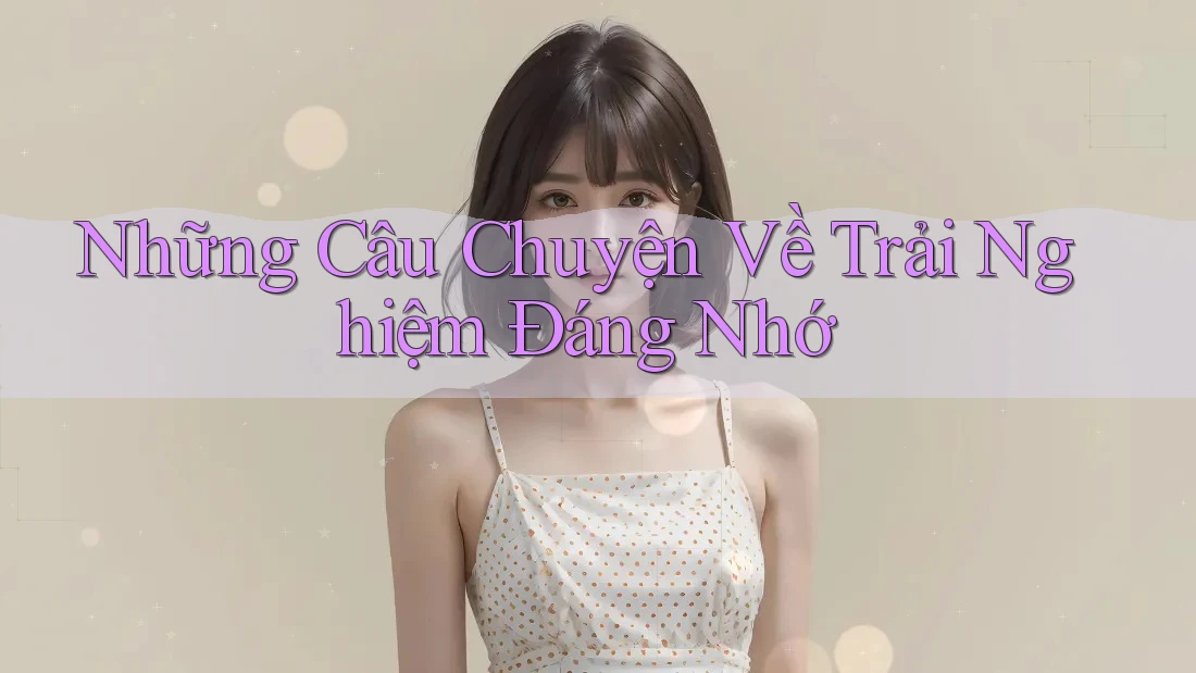 Những Câu Chuyện Về Trải Nghiệm Đáng Nhớ Những Câu Chuyện Về Trải Nghiệm Đáng Nhớ