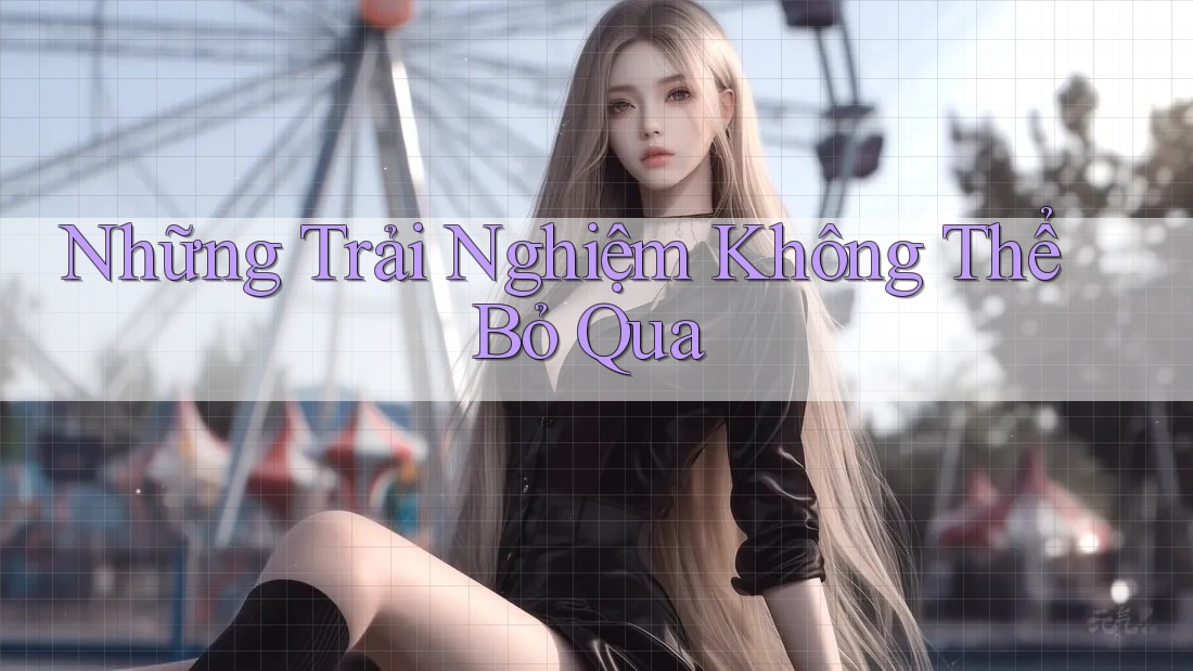 Những Trải Nghiệm Không Thể Bỏ Qua Những Trải Nghiệm Không Thể Bỏ Qua