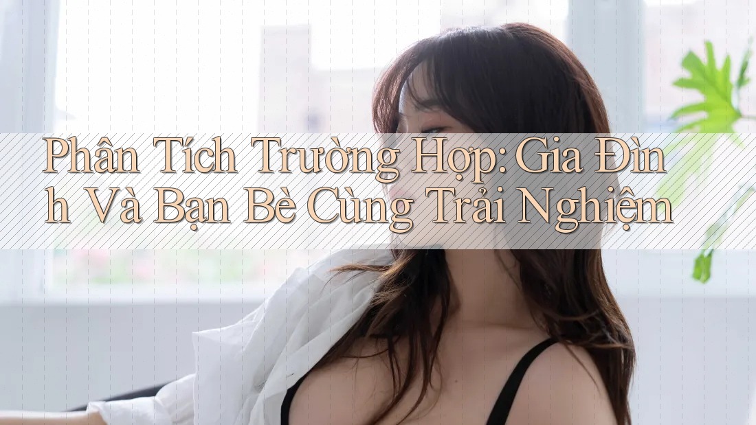 Phân Tích Trường Hợp: Gia Đình Và Bạn Bè Cùng Trải Nghiệm