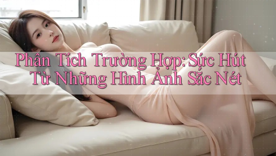 Phân Tích Trường Hợp: Sức Hút Từ Những Hình Ảnh Sắc Nét Phân Tích Trường Hợp: Sức Hút Từ Những Hình Ảnh Sắc Nét