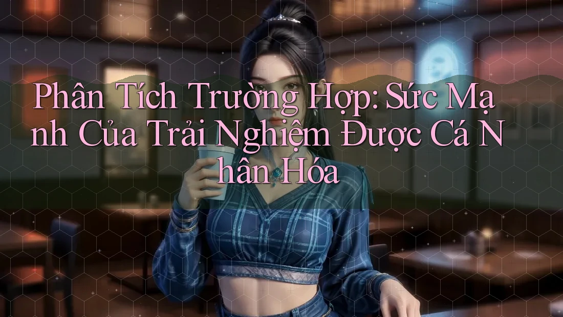 Phân Tích Trường Hợp: Sức Mạnh Của Trải Nghiệm Được Cá Nhân Hóa