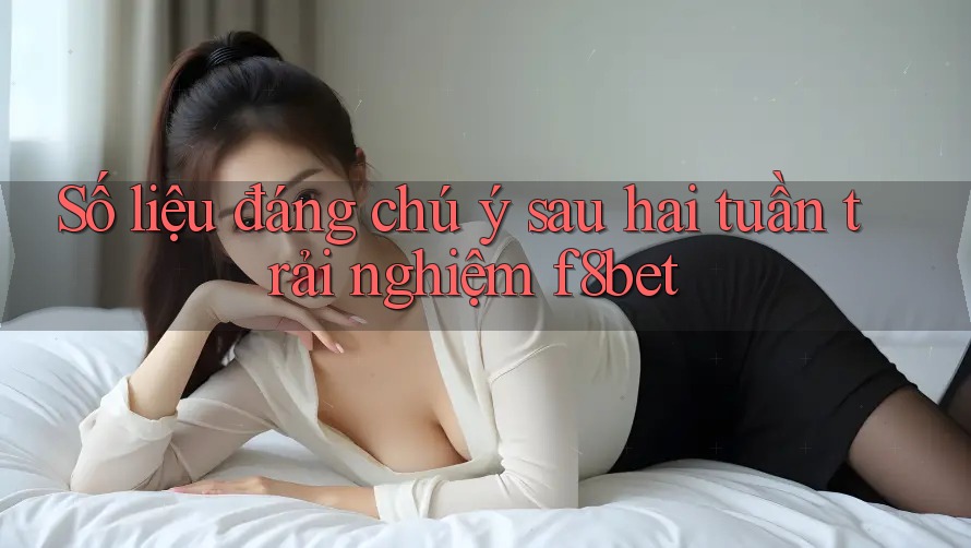 Số liệu đáng chú ý sau hai tuần trải nghiệm f8bet