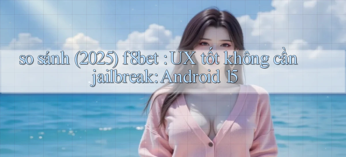 so sánh (2025) f8bet UX tốt không cần jailbreak Android 15