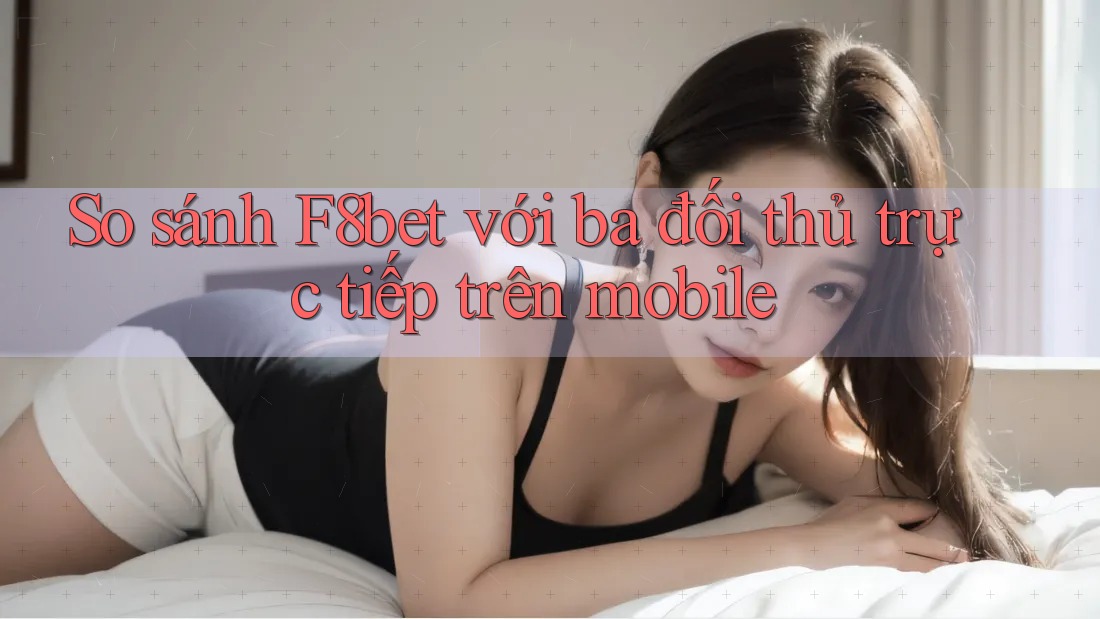 So sánh F8bet với ba đối thủ trực tiếp trên mobile