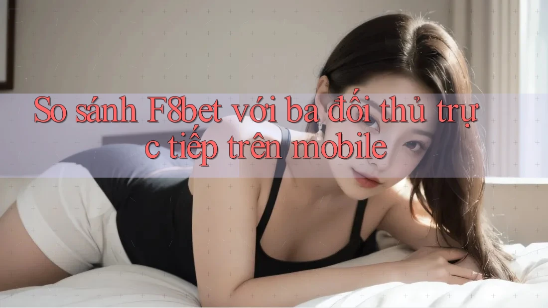 So sánh F8bet với ba đối thủ trực tiếp trên mobile