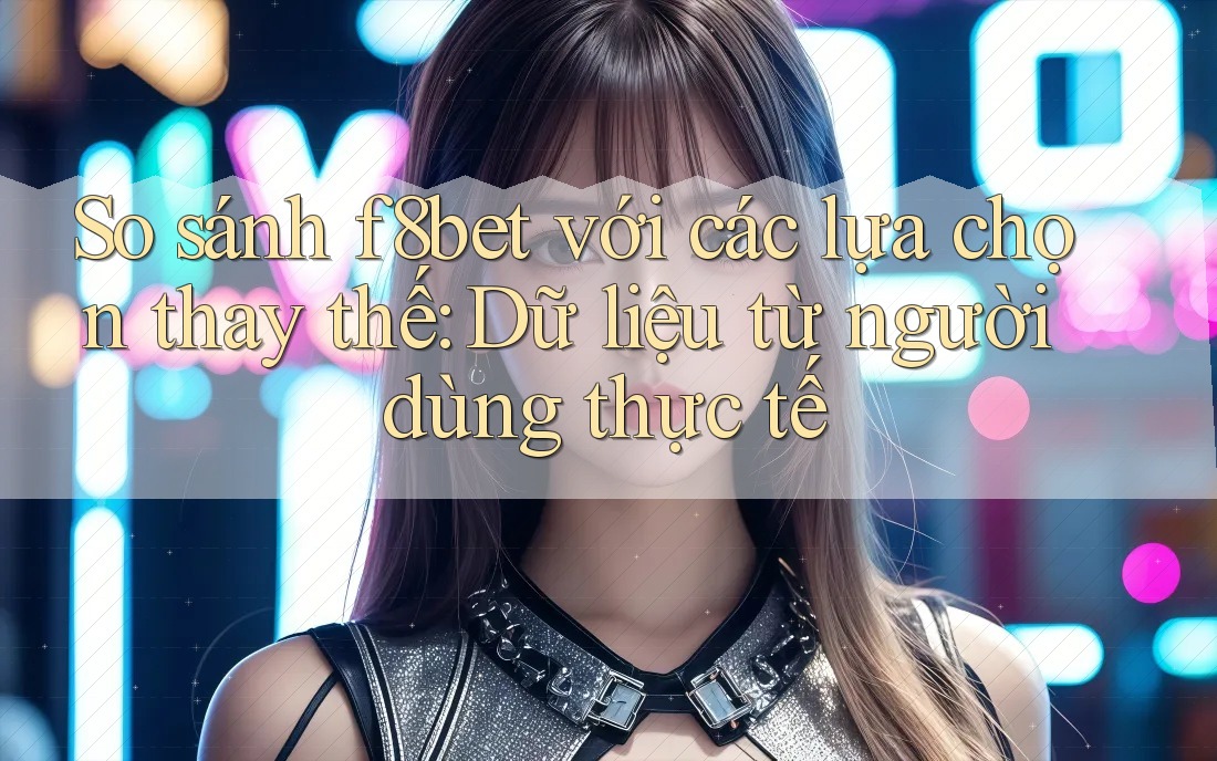 So sánh f8bet với các lựa chọn thay thế: Dữ liệu từ người dùng thực tế