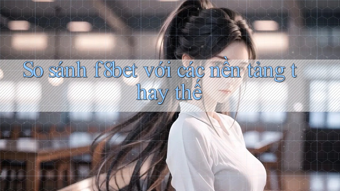 So sánh f8bet với các nền tảng thay thế