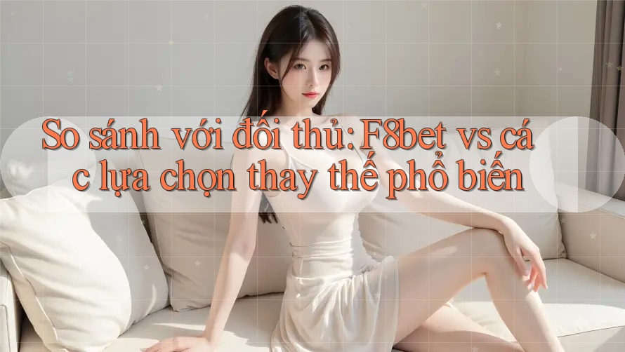 So sánh với đối thủ: F8bet vs các lựa chọn thay thế phổ biến