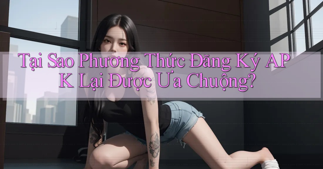 Tại Sao Phương Thức Đăng Ký APK Lại Được Ưa Chuộng? Tại Sao Phương Thức Đăng Ký APK Lại Được Ưa Chuộng?